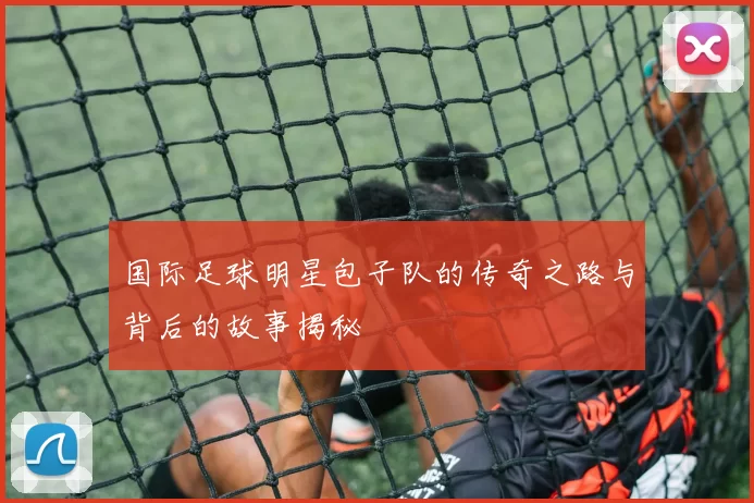 国际足球明星包子队的传奇之路与背后的故事揭秘