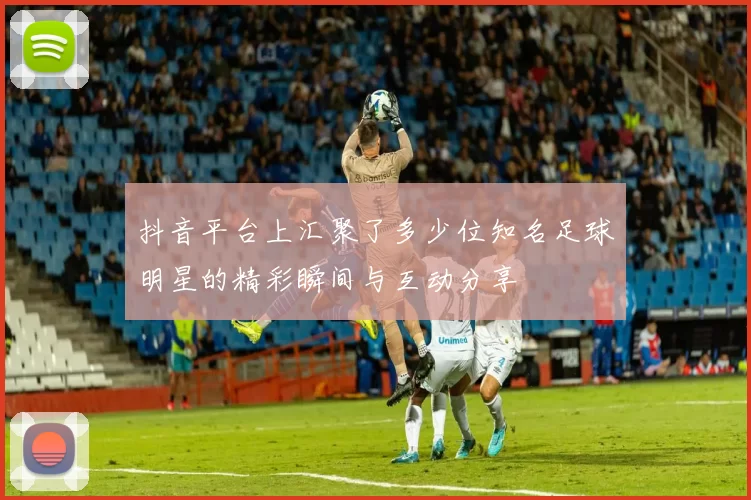 抖音平台上汇聚了多少位知名足球明星的精彩瞬间与互动分享