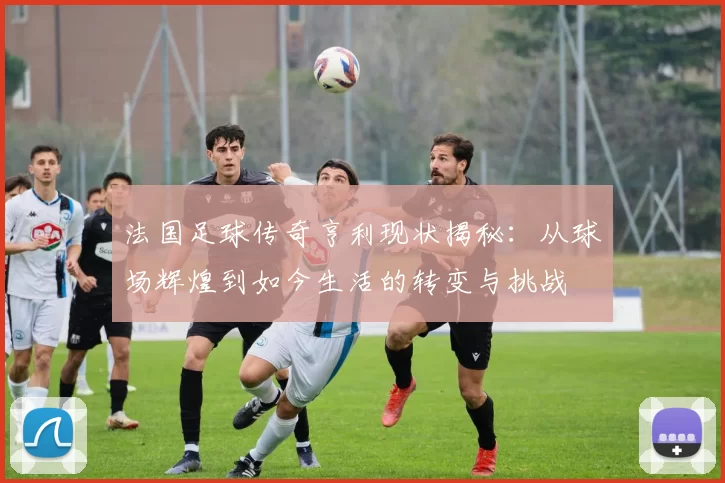 法国足球传奇亨利现状揭秘：从球场辉煌到如今生活的转变与挑战