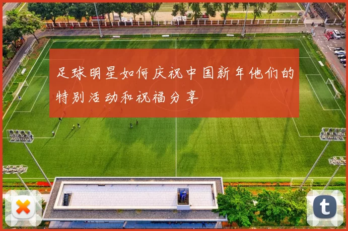 足球明星如何庆祝中国新年他们的特别活动和祝福分享