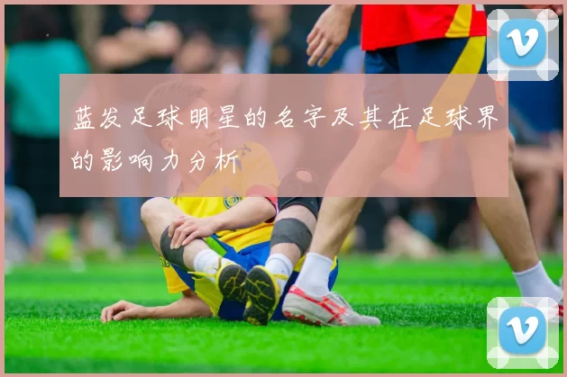 蓝发足球明星的名字及其在足球界的影响力分析