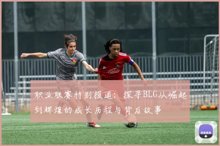 职业联赛特别报道：探寻BLG从崛起到辉煌的成长历程与背后故事
