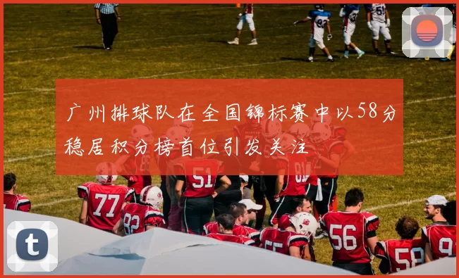 广州排球队在全国锦标赛中以58分稳居积分榜首位引发关注