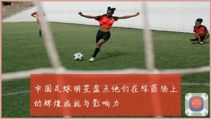 中国足球明星盘点他们在绿茵场上的辉煌成就与影响力