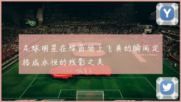 足球明星在绿茵场上飞奔的瞬间定格成永恒的残影之美