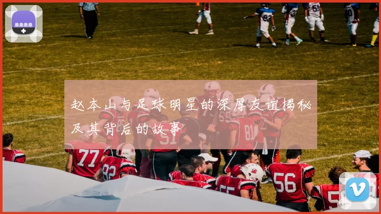 赵本山与足球明星的深厚友谊揭秘及其背后的故事