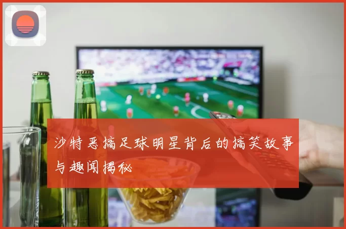 沙特恶搞足球明星背后的搞笑故事与趣闻揭秘