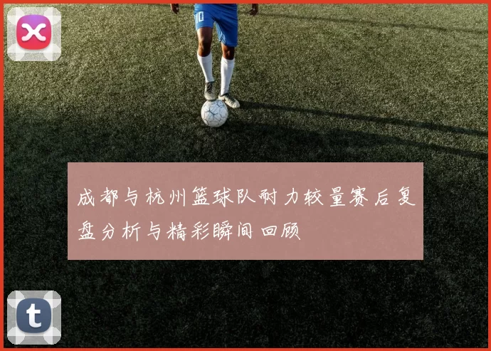 成都与杭州篮球队耐力较量赛后复盘分析与精彩瞬间回顾