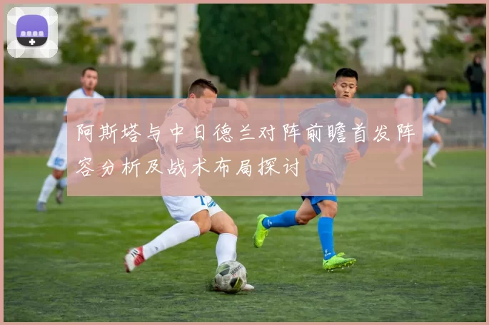 阿斯塔与中日德兰对阵前瞻首发阵容分析及战术布局探讨
