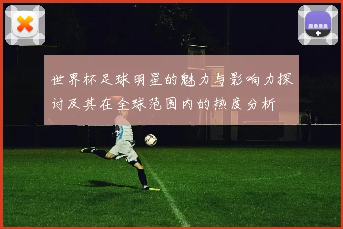 世界杯足球明星的魅力与影响力探讨及其在全球范围内的热度分析