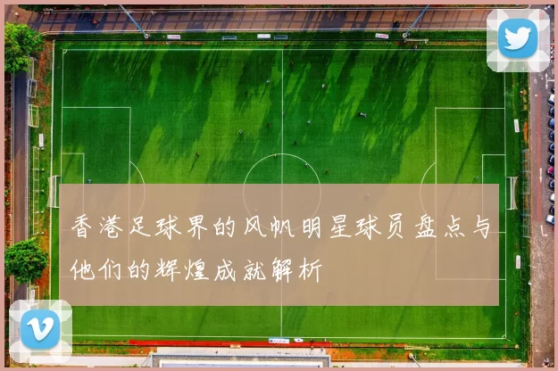 香港足球界的风帆明星球员盘点与他们的辉煌成就解析