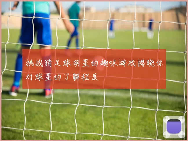 挑战猜足球明星的趣味游戏揭晓你对球星的了解程度