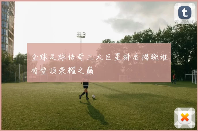 全球足球传奇三大巨星排名揭晓谁将登顶荣耀之巅