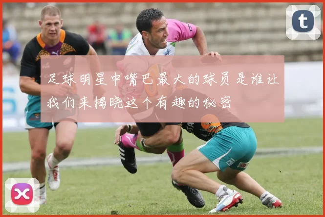 足球明星中嘴巴最大的球员是谁让我们来揭晓这个有趣的秘密