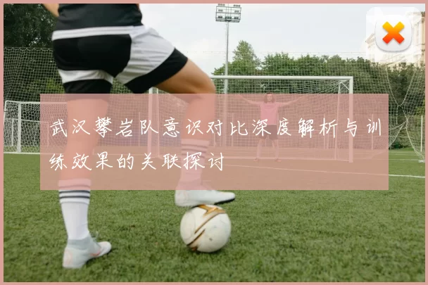武汉攀岩队意识对比深度解析与训练效果的关联探讨