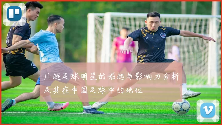 川超足球明星的崛起与影响力分析及其在中国足球中的地位