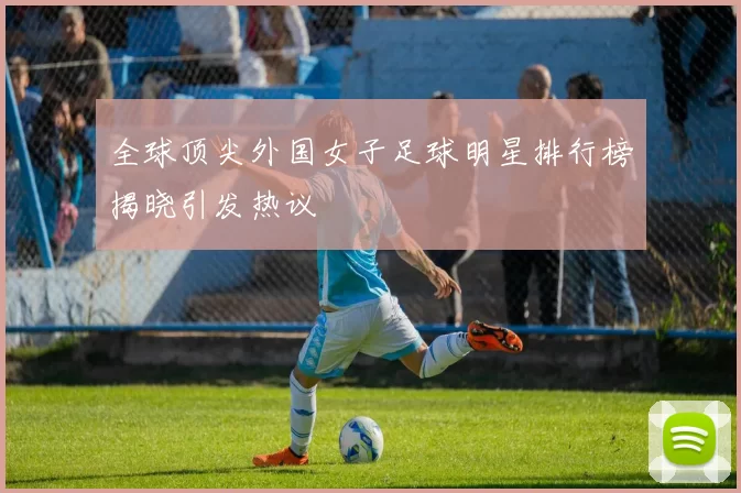 全球顶尖外国女子足球明星排行榜揭晓引发热议