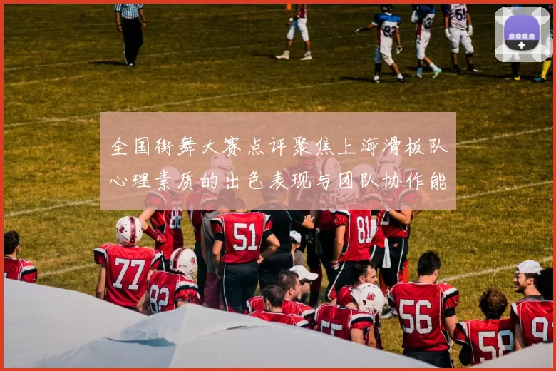 全国街舞大赛点评聚焦上海滑板队心理素质的出色表现与团队协作能力分析