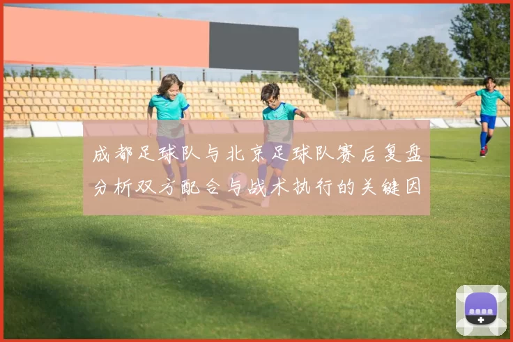 成都足球队与北京足球队赛后复盘分析双方配合与战术执行的关键因素