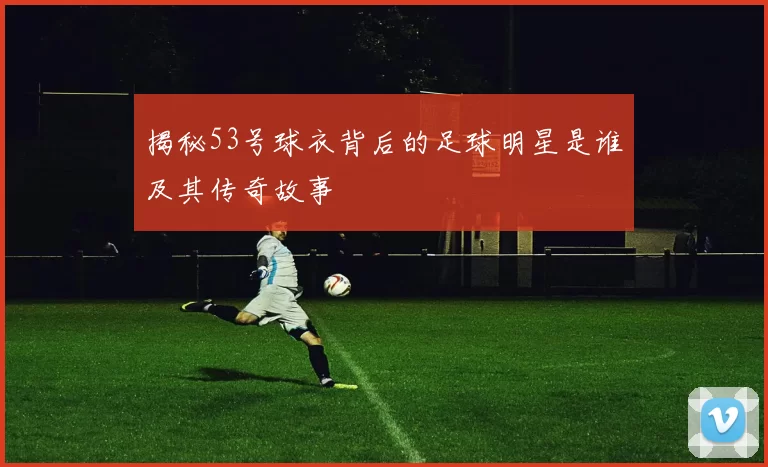 揭秘53号球衣背后的足球明星是谁及其传奇故事
