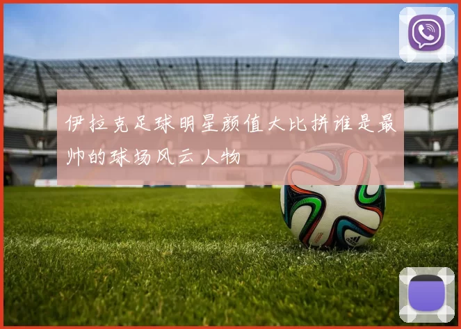 伊拉克足球明星颜值大比拼谁是最帅的球场风云人物