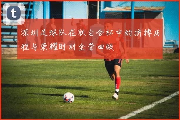深圳足球队在联合会杯中的拼搏历程与荣耀时刻全景回顾