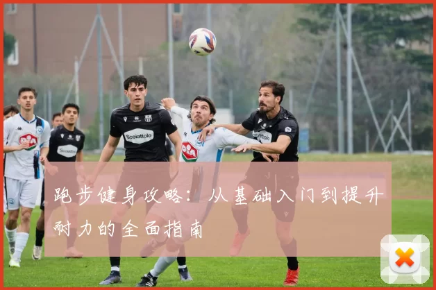跑步健身攻略：从基础入门到提升耐力的全面指南