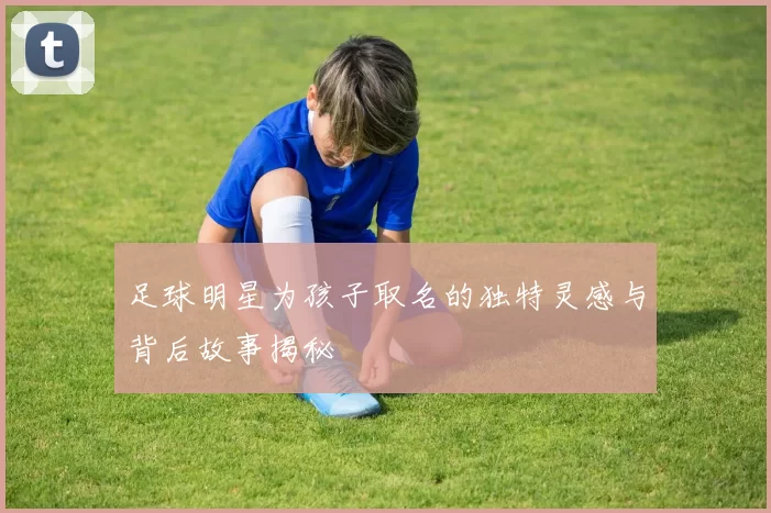 足球明星为孩子取名的独特灵感与背后故事揭秘
