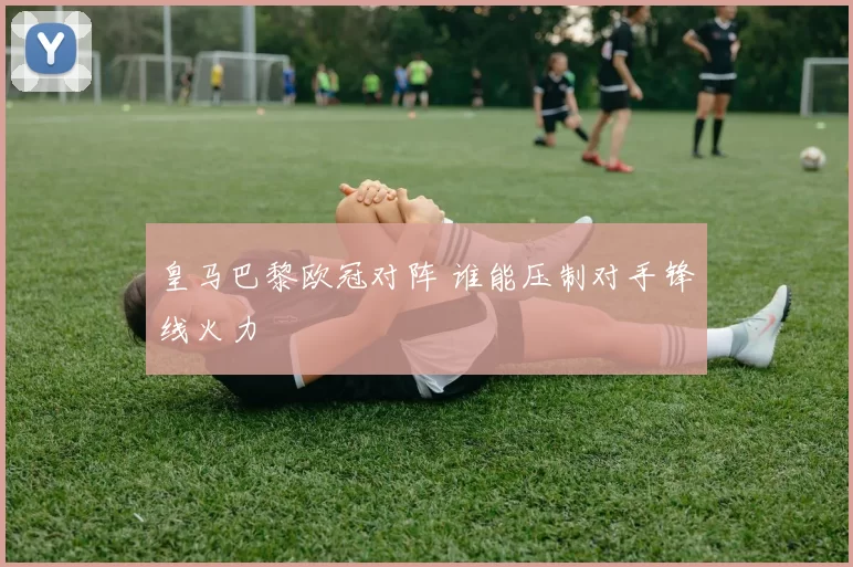 皇马巴黎欧冠对阵 谁能压制对手锋线火力