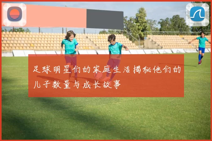 足球明星们的家庭生活揭秘他们的儿子数量与成长故事