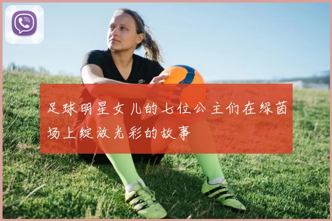 足球明星女儿的七位公主们在绿茵场上绽放光彩的故事