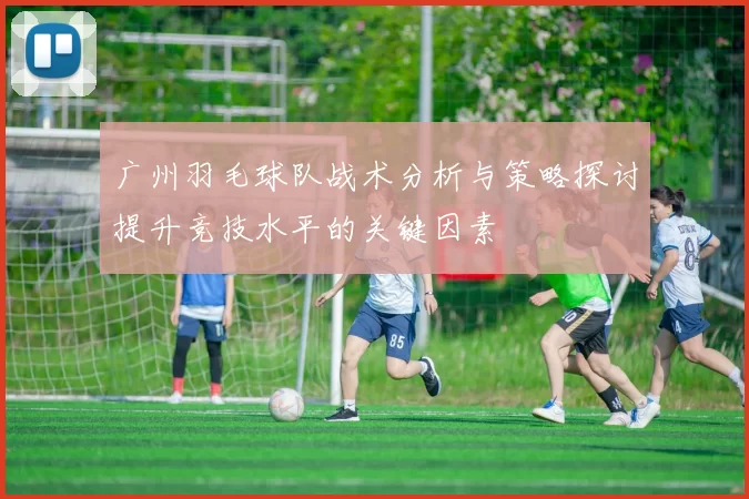 广州羽毛球队战术分析与策略探讨提升竞技水平的关键因素