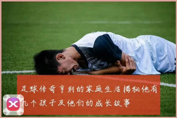 足球传奇亨利的家庭生活揭秘他有几个孩子及他们的成长故事