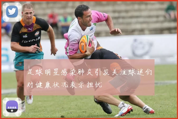 足球明星感染肺炎引发关注球迷们对健康状况表示担忧