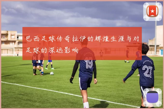 巴西足球传奇拉伊的辉煌生涯与对足球的深远影响
