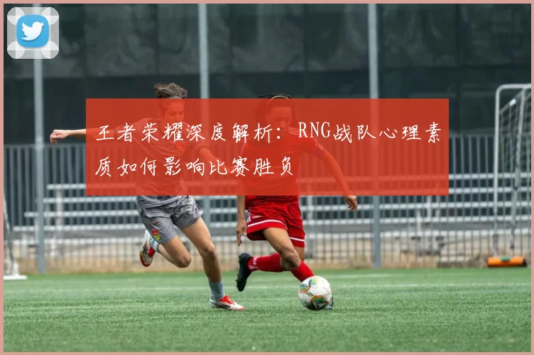 王者荣耀深度解析：RNG战队心理素质如何影响比赛胜负