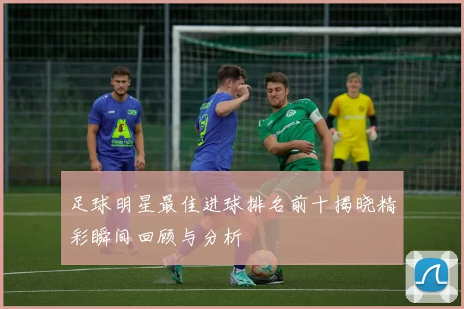 足球明星最佳进球排名前十揭晓精彩瞬间回顾与分析