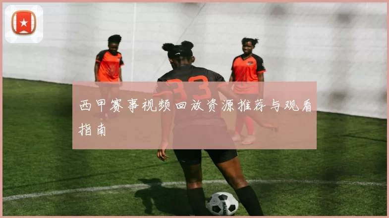 西甲赛事视频回放资源推荐与观看指南