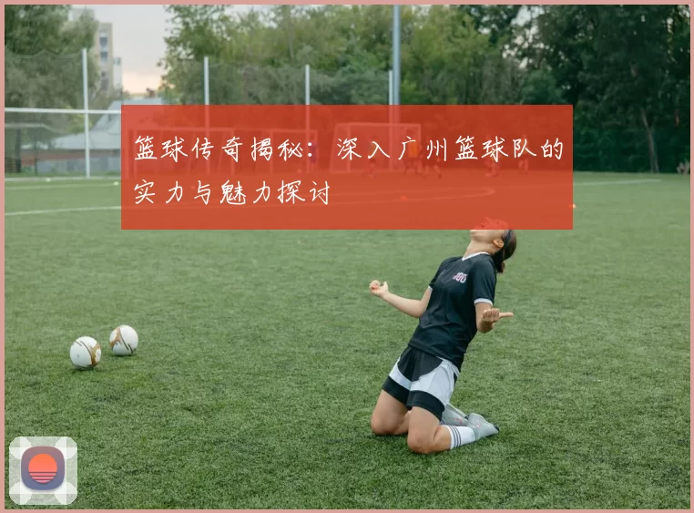 篮球传奇揭秘：深入广州篮球队的实力与魅力探讨