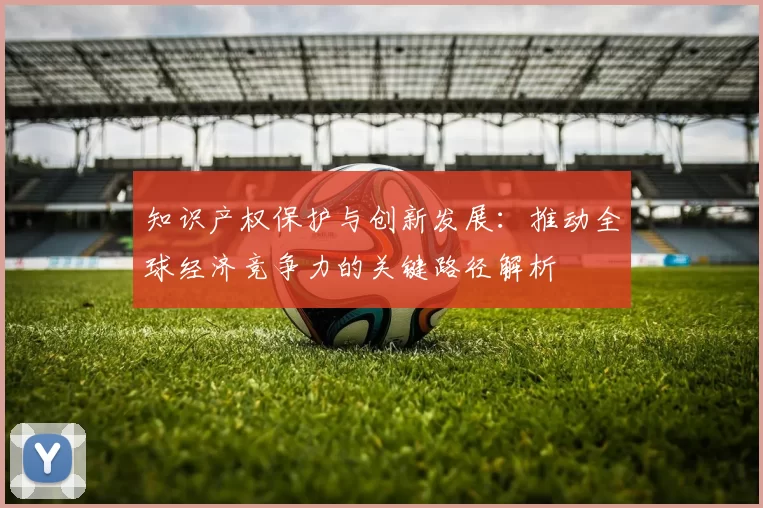 知识产权保护与创新发展：推动全球经济竞争力的关键路径解析