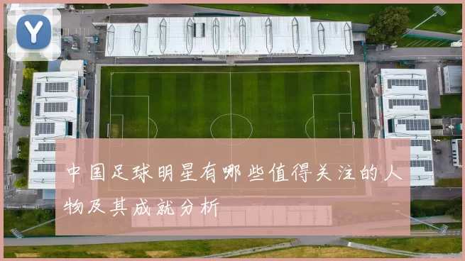 中国足球明星有哪些值得关注的人物及其成就分析