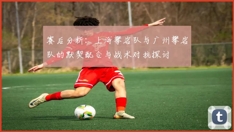 赛后分析：上海攀岩队与广州攀岩队的默契配合与战术对抗探讨