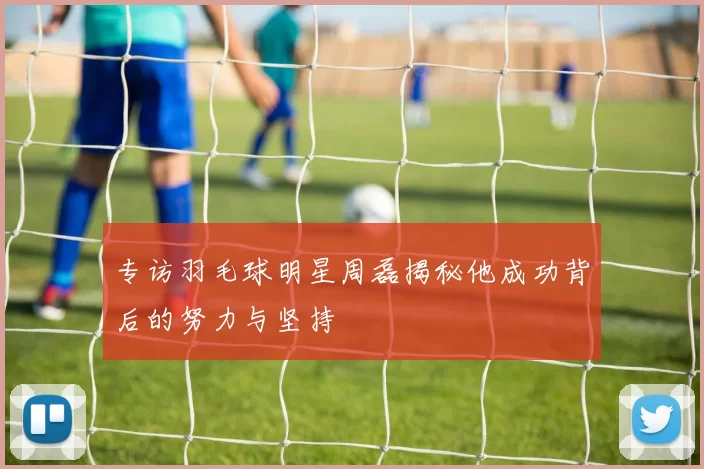 专访羽毛球明星周磊揭秘他成功背后的努力与坚持
