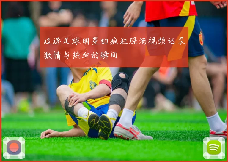 追逐足球明星的疯狂现场视频记录激情与热血的瞬间