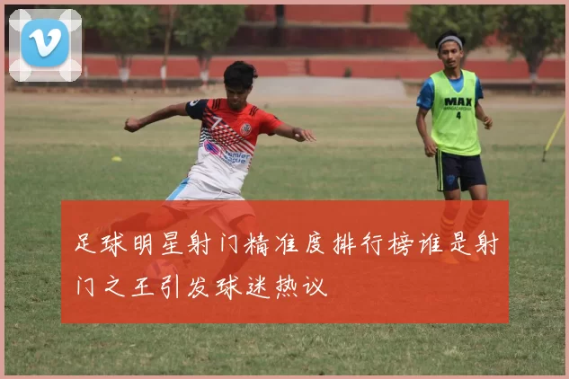 足球明星射门精准度排行榜谁是射门之王引发球迷热议