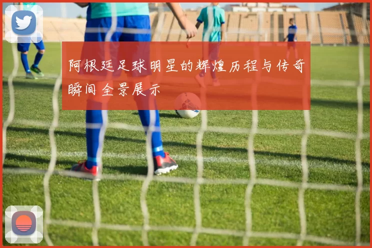 阿根廷足球明星的辉煌历程与传奇瞬间全景展示