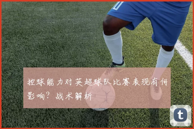 控球能力对英超球队比赛表现有何影响？战术解析