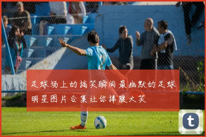 足球场上的搞笑瞬间最幽默的足球明星图片合集让你捧腹大笑