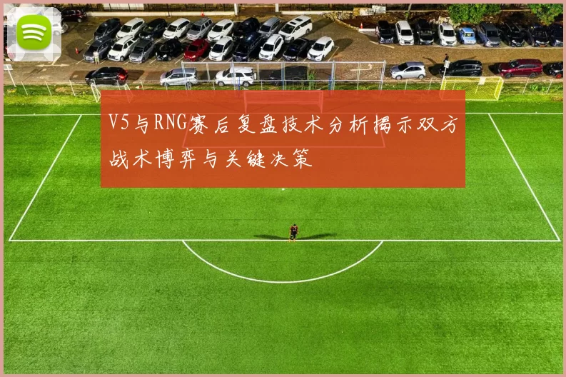 V5与RNG赛后复盘技术分析揭示双方战术博弈与关键决策