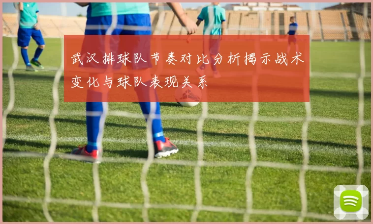 武汉排球队节奏对比分析揭示战术变化与球队表现关系
